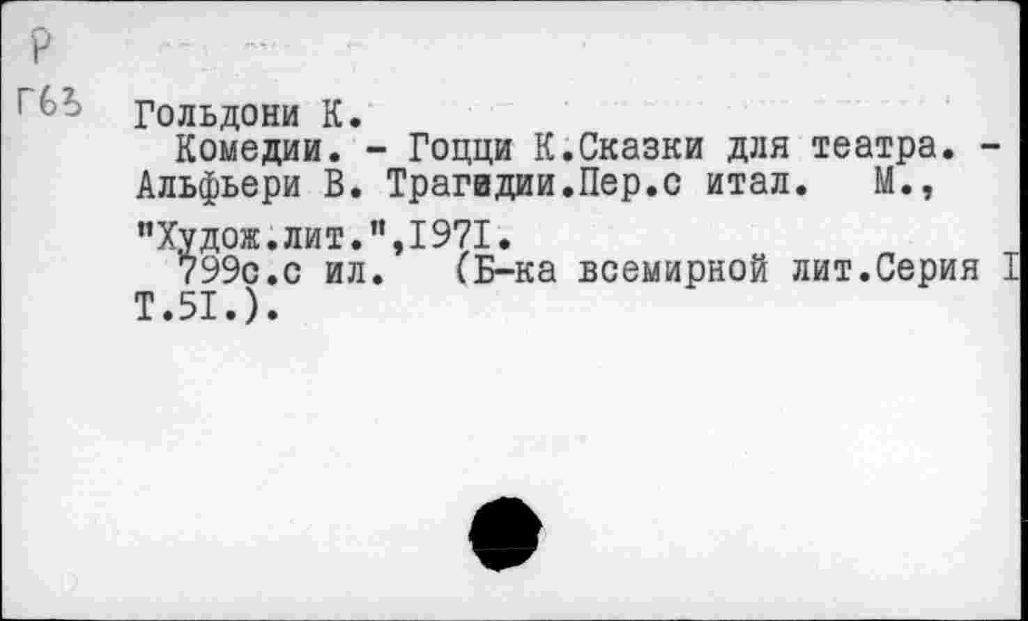 ﻿■ Гольдони К.
Комедии. - Гоцци К.Сказки для театра. -
Альфьери В. Трагедии.Пер.с итал. М.,
"Худож.лит.”,1971.
799с.с ил. (Б-ка всемирной лит.Серия I Т.51.).